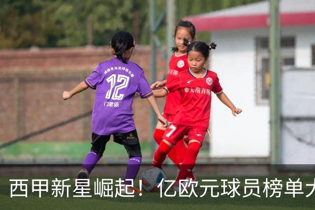 西甲新星崛起！亿欧元球员榜单大揭秘